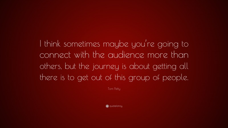 Tom Petty Quote: “I think sometimes maybe you’re going to connect with the audience more than others, but the journey is about getting all there is to get out of this group of people.”