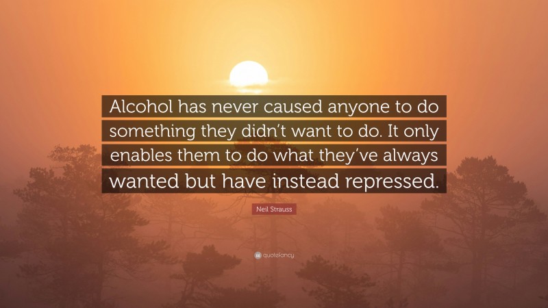 Neil Strauss Quote: “Alcohol has never caused anyone to do something they didn’t want to do. It only enables them to do what they’ve always wanted but have instead repressed.”