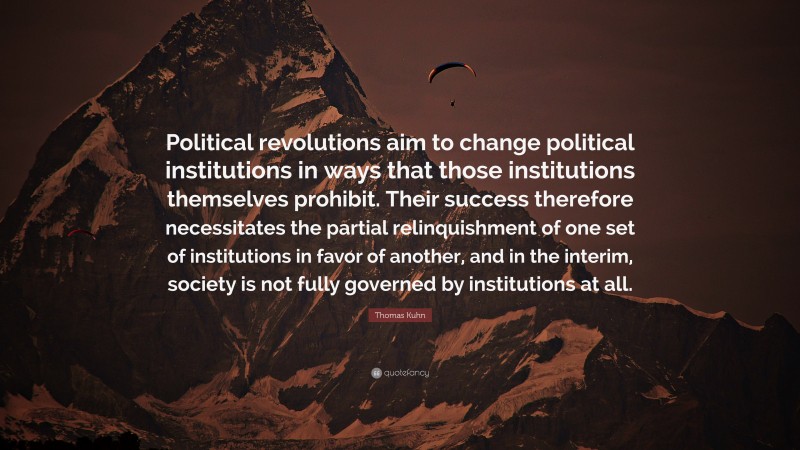 Thomas Kuhn Quote: “Political revolutions aim to change political institutions in ways that those institutions themselves prohibit. Their success therefore necessitates the partial relinquishment of one set of institutions in favor of another, and in the interim, society is not fully governed by institutions at all.”