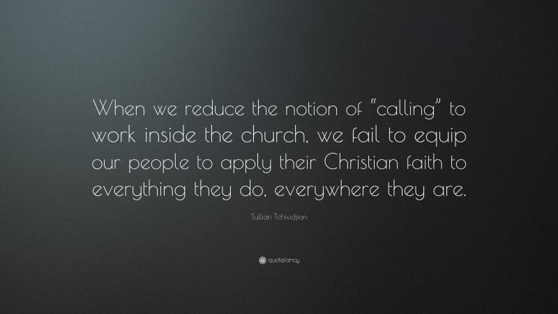 Tullian Tchividjian Quote: “When we reduce the notion of “calling” to work inside the church, we fail to equip our people to apply their Christian faith to everything they do, everywhere they are.”