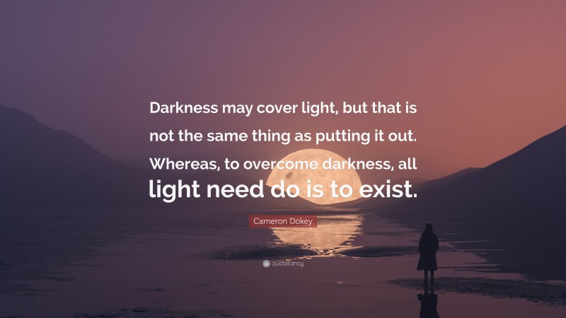 Cameron Dokey Quote: “Darkness may cover light, but that is not the same thing as putting it out. Whereas, to overcome darkness, all light need do is to exist.”