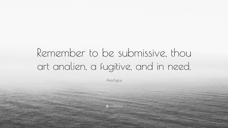 Aeschylus Quote: “Remember to be submissive, thou art analien, a fugitive, and in need.”