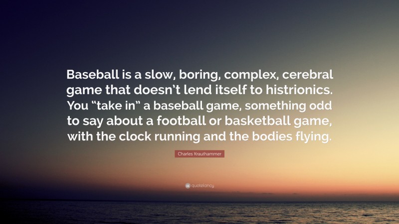 Charles Krauthammer Quote: “Baseball is a slow, boring, complex, cerebral game that doesn’t lend itself to histrionics. You “take in” a baseball game, something odd to say about a football or basketball game, with the clock running and the bodies flying.”