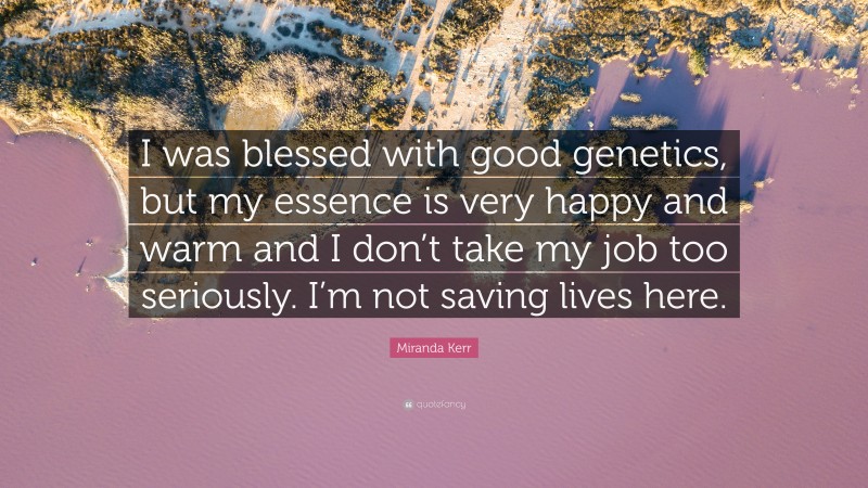 Miranda Kerr Quote: “I was blessed with good genetics, but my essence is very happy and warm and I don’t take my job too seriously. I’m not saving lives here.”