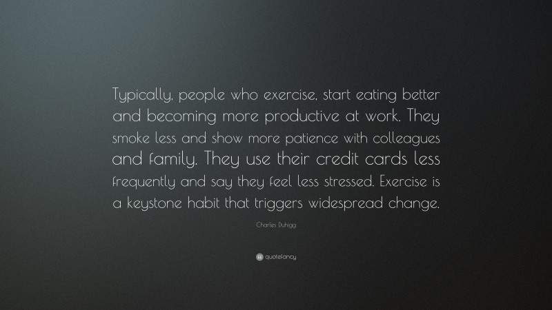 Charles Duhigg Quote: “Typically, people who exercise, start eating better and becoming more productive at work. They smoke less and show more patience with colleagues and family. They use their credit cards less frequently and say they feel less stressed. Exercise is a keystone habit that triggers widespread change.”