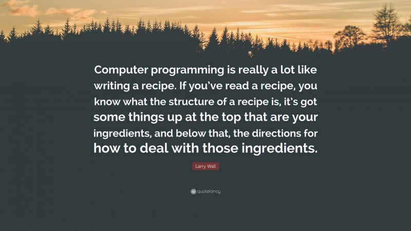 Larry Wall Quote: “Computer programming is really a lot like writing a recipe. If you’ve read a recipe, you know what the structure of a recipe is, it’s got some things up at the top that are your ingredients, and below that, the directions for how to deal with those ingredients.”