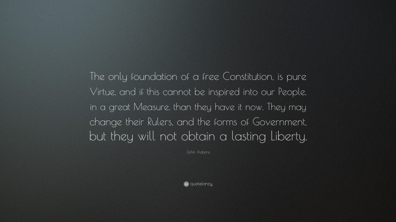John Adams Quote: “The only foundation of a free Constitution, is pure Virtue, and if this cannot be inspired into our People, in a great Measure, than they have it now. They may change their Rulers, and the forms of Government, but they will not obtain a lasting Liberty.”