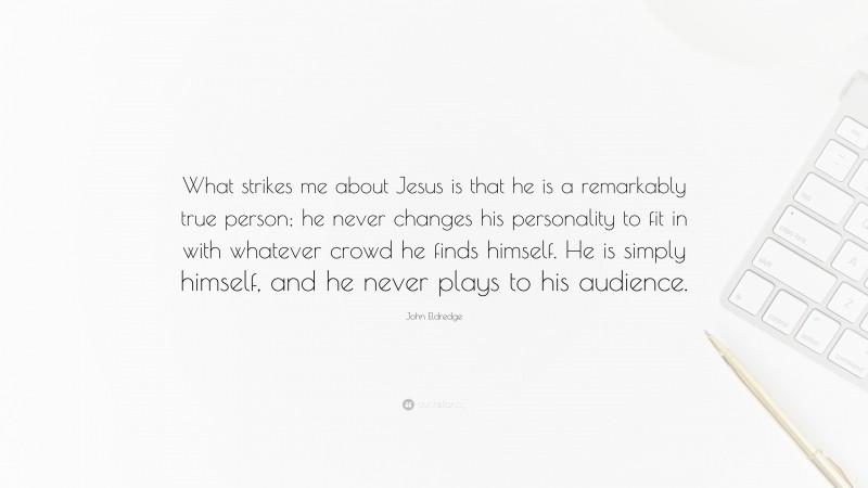 John Eldredge Quote: “What strikes me about Jesus is that he is a remarkably true person; he never changes his personality to fit in with whatever crowd he finds himself. He is simply himself, and he never plays to his audience.”