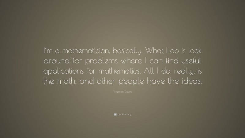 Freeman Dyson Quote: “I’m a mathematician, basically. What I do is look around for problems where I can find useful applications for mathematics. All I do, really, is the math, and other people have the ideas.”