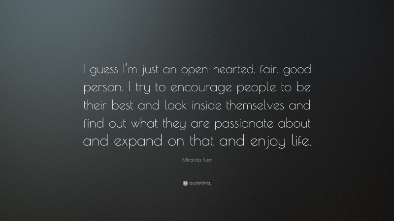 Miranda Kerr Quote: “I guess I’m just an open-hearted, fair, good person. I try to encourage people to be their best and look inside themselves and find out what they are passionate about and expand on that and enjoy life.”