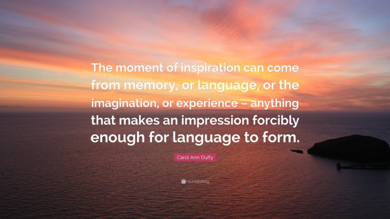 Carol Ann Duffy Quote: “The moment of inspiration can come from memory, or language, or the imagination, or experience – anything that makes an impression forcibly enough for language to form.”