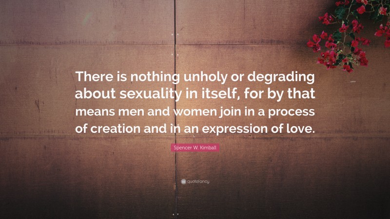 Spencer W. Kimball Quote: “There is nothing unholy or degrading about sexuality in itself, for by that means men and women join in a process of creation and in an expression of love.”