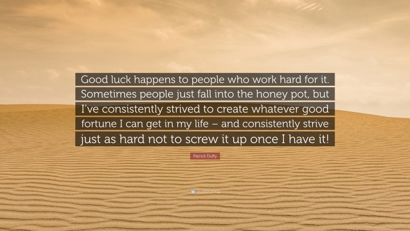 Patrick Duffy Quote: “Good luck happens to people who work hard for it. Sometimes people just fall into the honey pot, but I’ve consistently strived to create whatever good fortune I can get in my life – and consistently strive just as hard not to screw it up once I have it!”