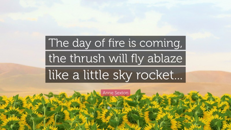 Anne Sexton Quote: “The day of fire is coming, the thrush will fly ablaze like a little sky rocket...”