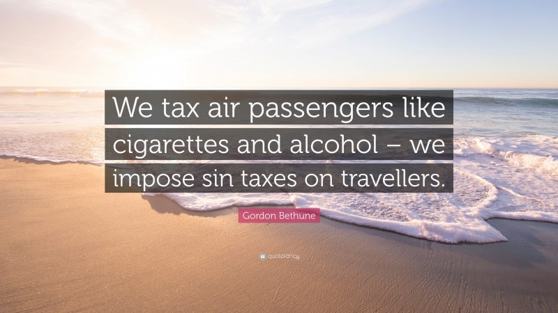 Gordon Bethune Quote: “We tax air passengers like cigarettes and alcohol – we impose sin taxes on travellers.”