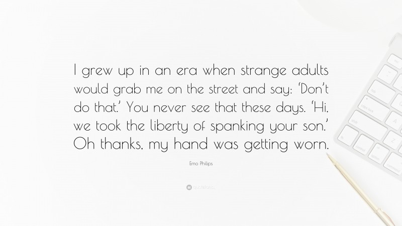 Emo Philips Quote: “I grew up in an era when strange adults would grab me on the street and say: ‘Don’t do that.’ You never see that these days. ‘Hi, we took the liberty of spanking your son.’ Oh thanks, my hand was getting worn.”