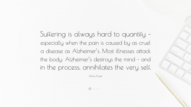 Jeffrey Kluger Quote: “Suffering is always hard to quantify – especially when the pain is caused by as cruel a disease as Alzheimer’s. Most illnesses attack the body; Alzheimer’s destroys the mind – and in the process, annihilates the very self.”