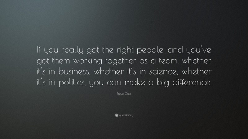 Steve Case Quote: “If you really got the right people, and you’ve got them working together as a team, whether it’s in business, whether it’s in science, whether it’s in politics, you can make a big difference.”