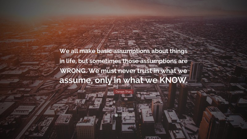 Darren Shan Quote: “We all make basic assumptions about things in life, but sometimes those assumptions are WRONG. We must never trust in what we assume, only in what we KNOW.”