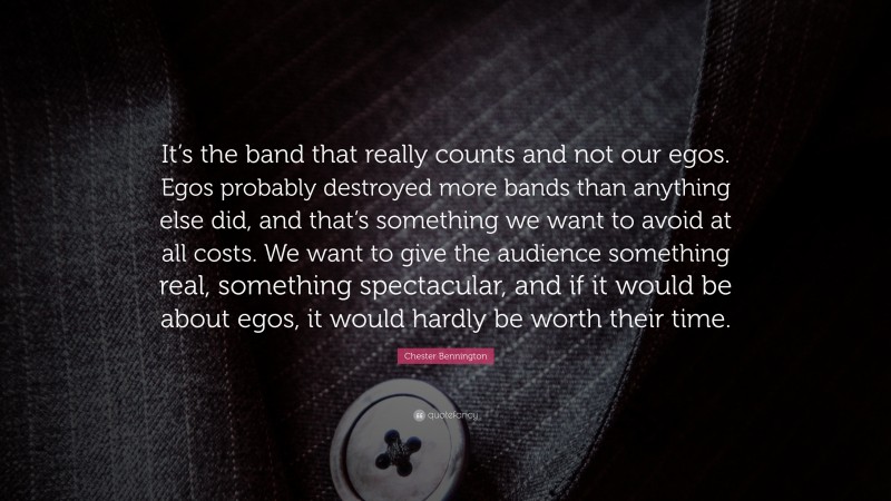 Chester Bennington Quote: “It’s the band that really counts and not our egos. Egos probably destroyed more bands than anything else did, and that’s something we want to avoid at all costs. We want to give the audience something real, something spectacular, and if it would be about egos, it would hardly be worth their time.”