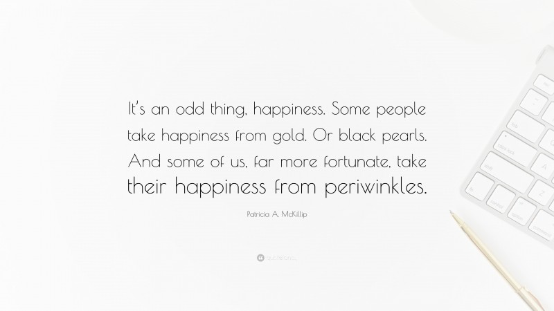 Patricia A. McKillip Quote: “It’s an odd thing, happiness. Some people take happiness from gold. Or black pearls. And some of us, far more fortunate, take their happiness from periwinkles.”