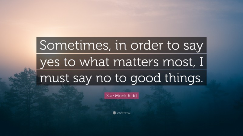 Sue Monk Kidd Quote: “Sometimes, in order to say yes to what matters most, I must say no to good things.”