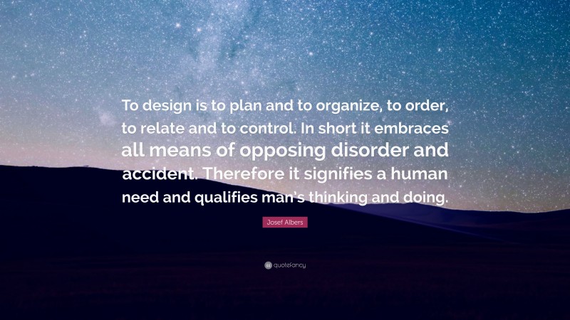 Josef Albers Quote: “To design is to plan and to organize, to order, to relate and to control. In short it embraces all means of opposing disorder and accident. Therefore it signifies a human need and qualifies man’s thinking and doing.”
