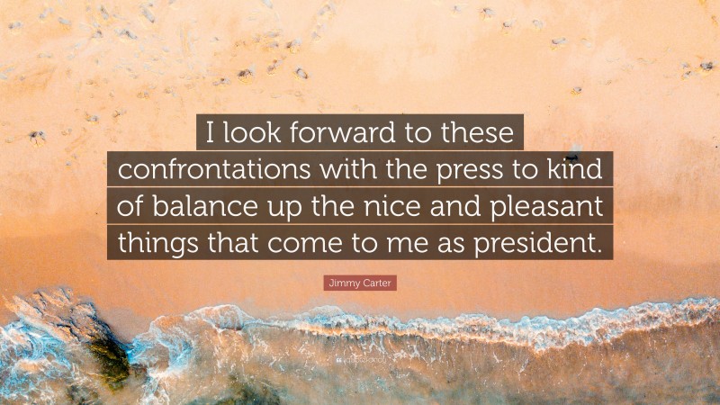 Jimmy Carter Quote: “I look forward to these confrontations with the press to kind of balance up the nice and pleasant things that come to me as president.”