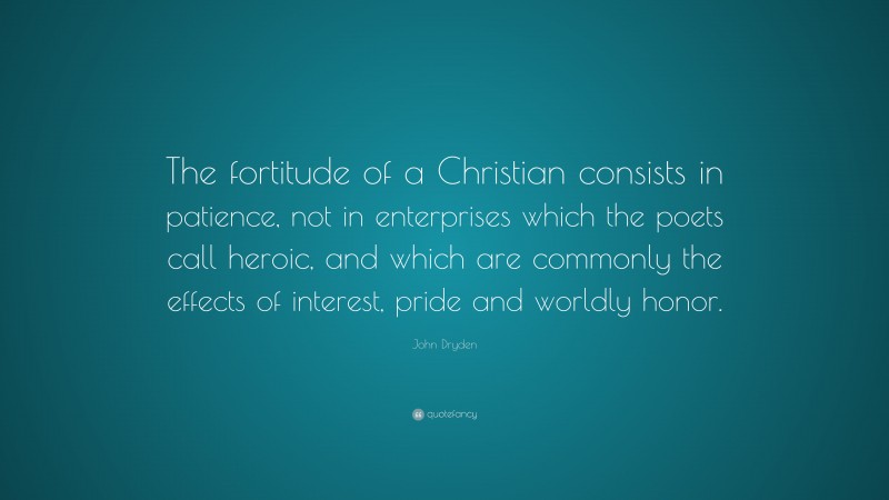 John Dryden Quote: “The fortitude of a Christian consists in patience, not in enterprises which the poets call heroic, and which are commonly the effects of interest, pride and worldly honor.”