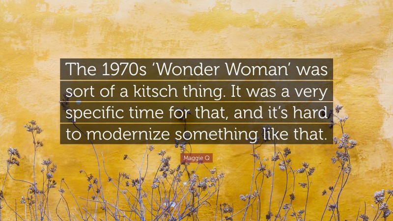 Maggie Q Quote: “The 1970s ‘Wonder Woman’ was sort of a kitsch thing. It was a very specific time for that, and it’s hard to modernize something like that.”