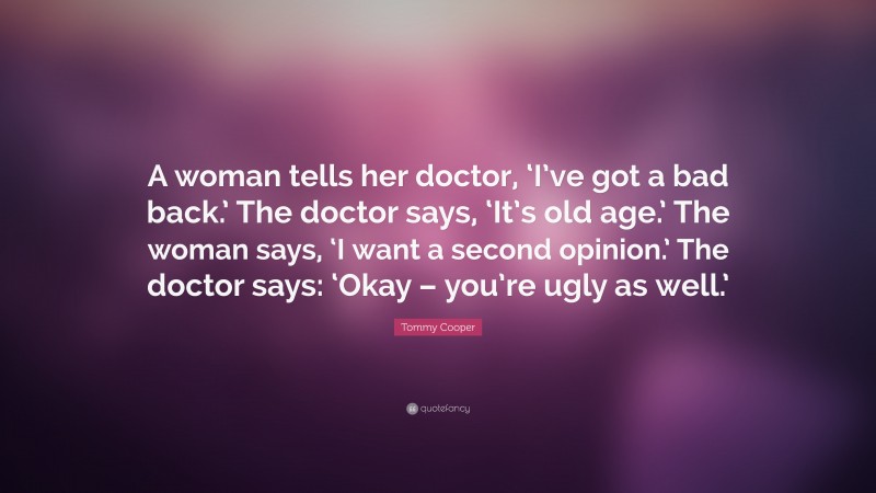 Tommy Cooper Quote: “A woman tells her doctor, ‘I’ve got a bad back.’ The doctor says, ‘It’s old age.’ The woman says, ‘I want a second opinion.’ The doctor says: ‘Okay – you’re ugly as well.’”