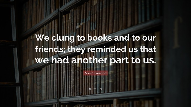 Annie Barrows Quote: “We clung to books and to our friends; they reminded us that we had another part to us.”