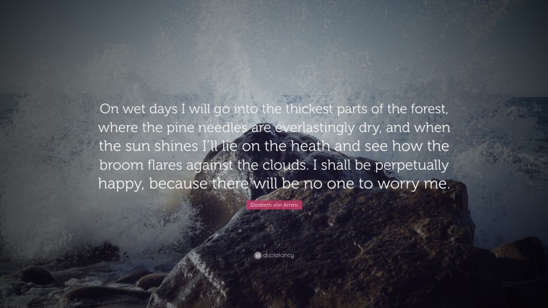 Elizabeth von Arnim Quote: “On wet days I will go into the thickest parts of the forest, where the pine needles are everlastingly dry, and when the sun shines I’ll lie on the heath and see how the broom flares against the clouds. I shall be perpetually happy, because there will be no one to worry me.”