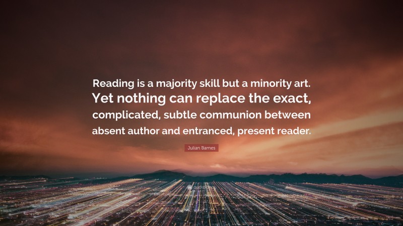 Julian Barnes Quote: “Reading is a majority skill but a minority art. Yet nothing can replace the exact, complicated, subtle communion between absent author and entranced, present reader.”