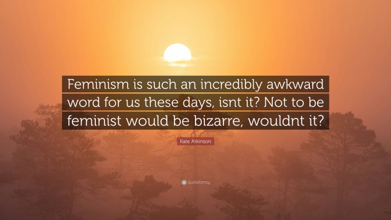 Kate Atkinson Quote: “Feminism is such an incredibly awkward word for us these days, isnt it? Not to be feminist would be bizarre, wouldnt it?”