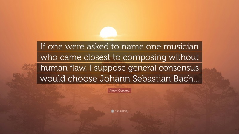 Aaron Copland Quote: “If one were asked to name one musician who came closest to composing without human flaw, I suppose general consensus would choose Johann Sebastian Bach...”