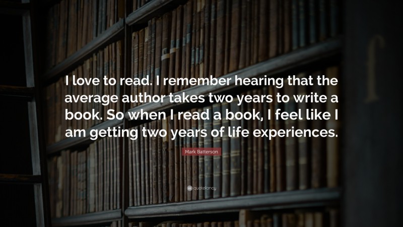 Mark Batterson Quote: “I love to read. I remember hearing that the average author takes two years to write a book. So when I read a book, I feel like I am getting two years of life experiences.”