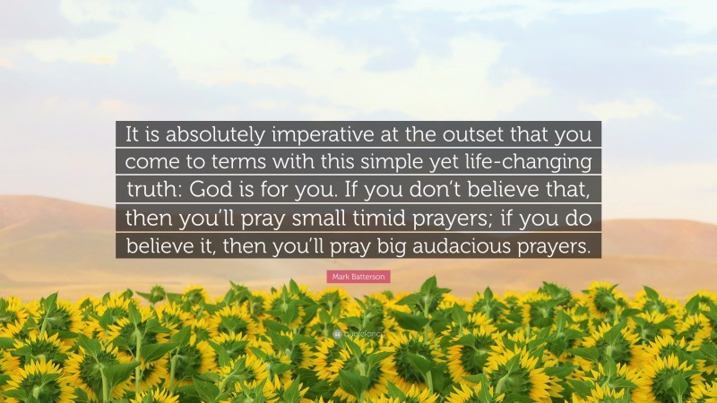 Mark Batterson Quote: “It is absolutely imperative at the outset that you come to terms with this simple yet life-changing truth: God is for you. If you don’t believe that, then you’ll pray small timid prayers; if you do believe it, then you’ll pray big audacious prayers.”