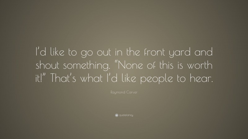 Raymond Carver Quote: “I’d like to go out in the front yard and shout something. “None of this is worth it!” That’s what I’d like people to hear.”