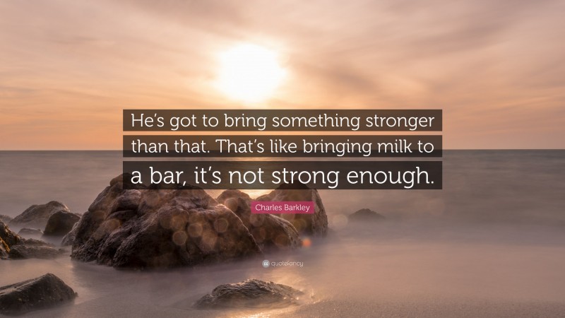 Charles Barkley Quote: “He’s got to bring something stronger than that. That’s like bringing milk to a bar, it’s not strong enough.”