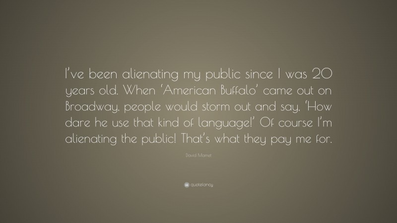 David Mamet Quote: “I’ve been alienating my public since I was 20 years old. When ‘American Buffalo’ came out on Broadway, people would storm out and say, ‘How dare he use that kind of language!’ Of course I’m alienating the public! That’s what they pay me for.”