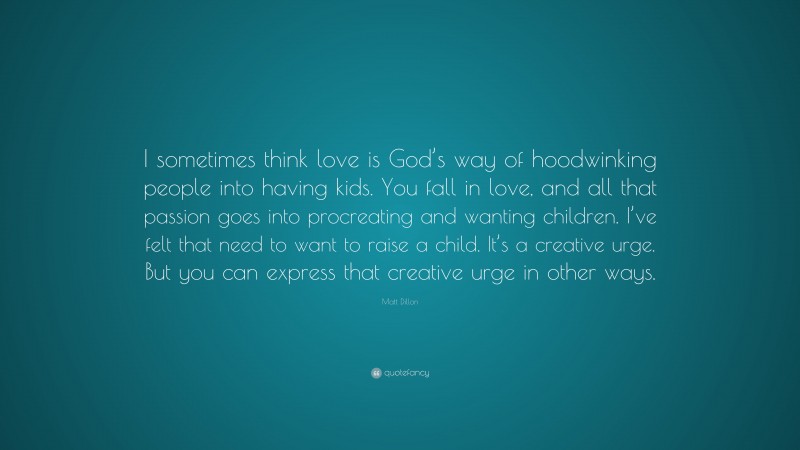 Matt Dillon Quote: “I sometimes think love is God’s way of hoodwinking people into having kids. You fall in love, and all that passion goes into procreating and wanting children. I’ve felt that need to want to raise a child. It’s a creative urge. But you can express that creative urge in other ways.”