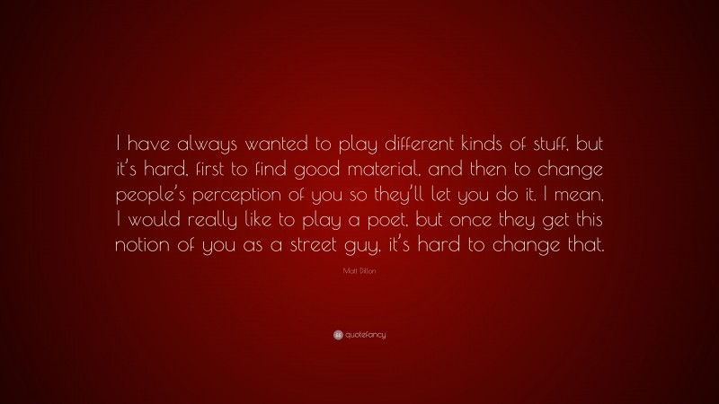 Matt Dillon Quote: “I have always wanted to play different kinds of stuff, but it’s hard, first to find good material, and then to change people’s perception of you so they’ll let you do it. I mean, I would really like to play a poet, but once they get this notion of you as a street guy, it’s hard to change that.”