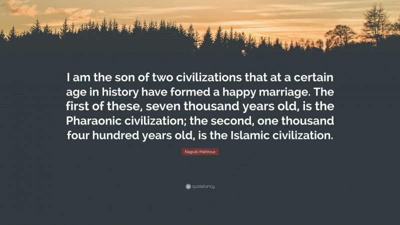 Naguib Mahfouz Quote: “I am the son of two civilizations that at a certain age in history have formed a happy marriage. The first of these, seven thousand years old, is the Pharaonic civilization; the second, one thousand four hundred years old, is the Islamic civilization.”