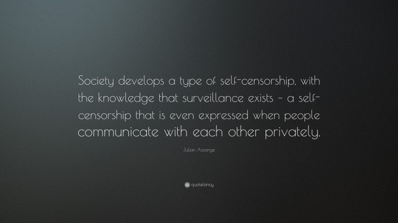 Julian Assange Quote: “Society develops a type of self-censorship, with the knowledge that surveillance exists – a self-censorship that is even expressed when people communicate with each other privately.”