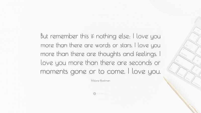 Malorie Blackman Quote: “But remember this if nothing else: I love you more than there are words or stars. I love you more than there are thoughts and feelings. I love you more than there are seconds or moments gone or to come. I love you.”