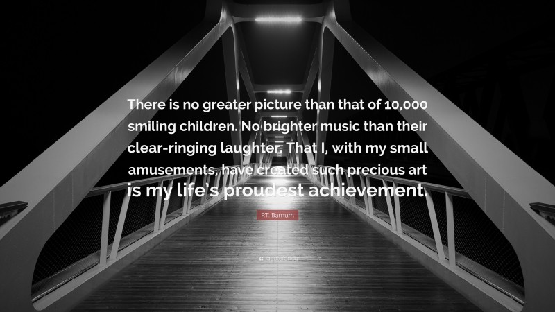 P.T. Barnum Quote: “There is no greater picture than that of 10,000 smiling children. No brighter music than their clear-ringing laughter. That I, with my small amusements, have created such precious art is my life’s proudest achievement.”