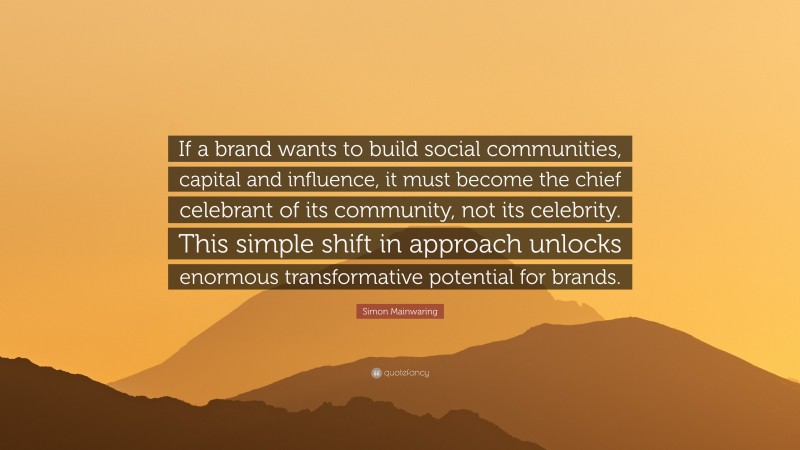 Simon Mainwaring Quote: “If a brand wants to build social communities, capital and influence, it must become the chief celebrant of its community, not its celebrity. This simple shift in approach unlocks enormous transformative potential for brands.”