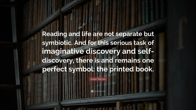 Julian Barnes Quote: “Reading and life are not separate but symbiotic. And for this serious task of imaginative discovery and self-discovery, there is and remains one perfect symbol: the printed book.”