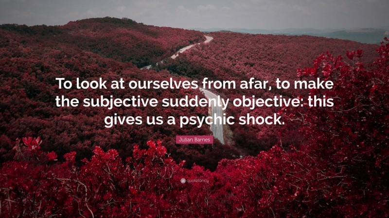 Julian Barnes Quote: “To look at ourselves from afar, to make the subjective suddenly objective: this gives us a psychic shock.”